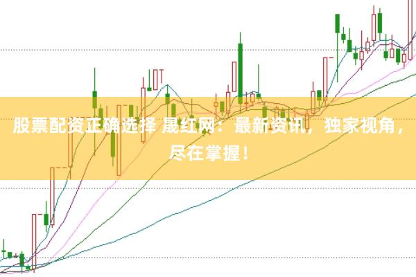 股票配资正确选择 晟红网：最新资讯，独家视角，尽在掌握！