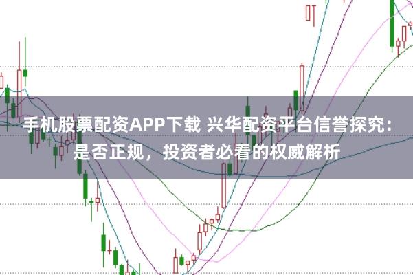 手机股票配资APP下载 兴华配资平台信誉探究：是否正规，投资者必看的权威解析