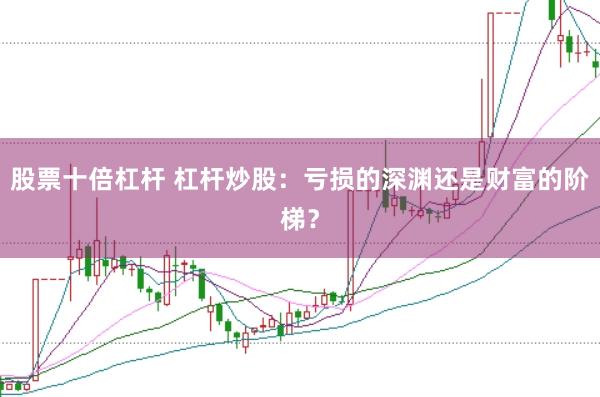 股票十倍杠杆 杠杆炒股：亏损的深渊还是财富的阶梯？