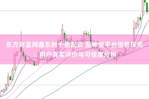 东方财富网鑫东财十倍配资 股神贷平台信誉探究：用户真实评价与可信度分析