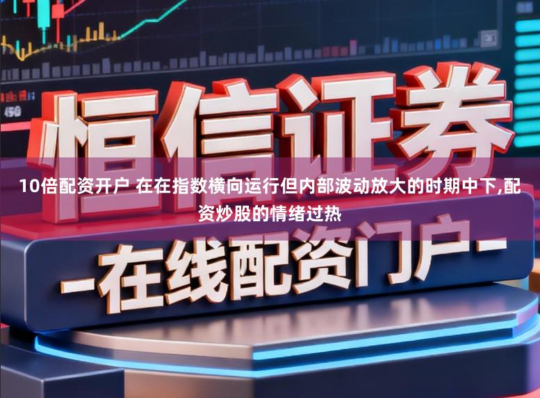 10倍配资开户 在在指数横向运行但内部波动放大的时期中下,配资炒股的情绪过热
