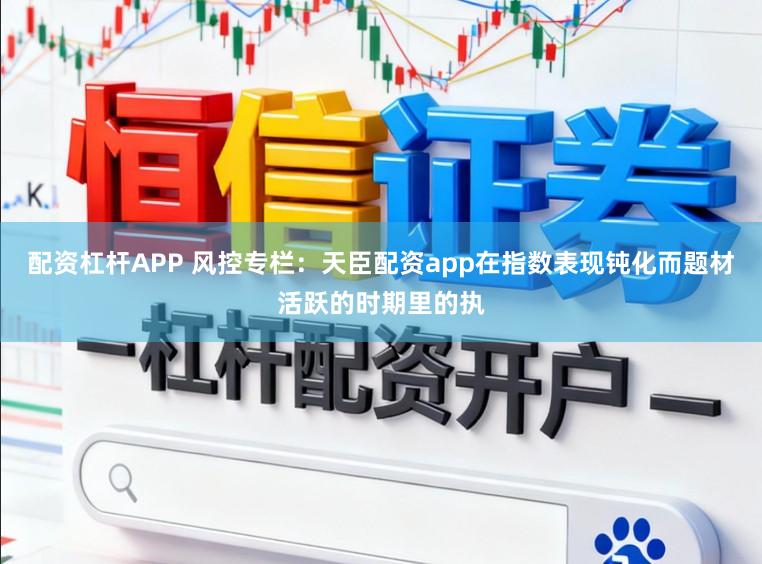 配资杠杆APP 风控专栏：天臣配资app在指数表现钝化而题材活跃的时期里的执