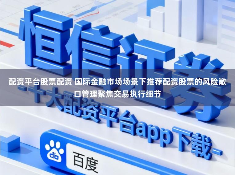 配资平台股票配资 国际金融市场场景下推荐配资股票的风险敞口管理聚焦交易执行细节