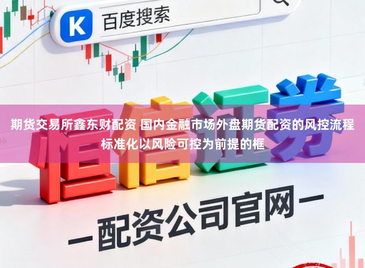 期货交易所鑫东财配资 国内金融市场外盘期货配资的风控流程标准化以风险可控为前提的框