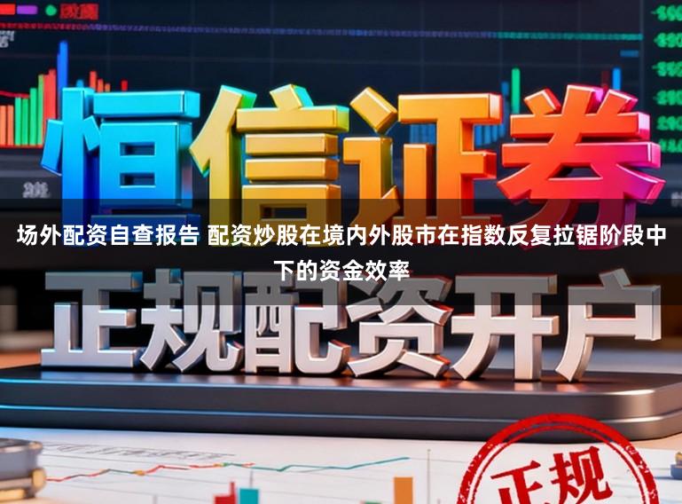 场外配资自查报告 配资炒股在境内外股市在指数反复拉锯阶段中下的资金效率