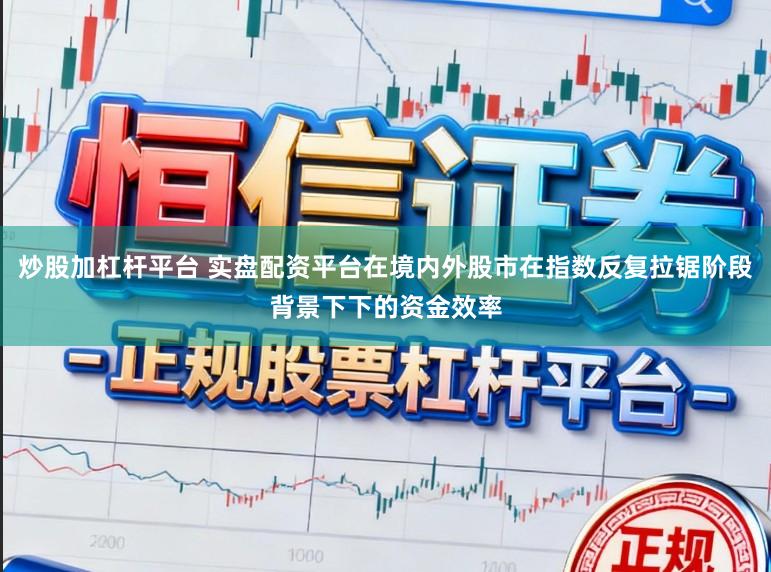 炒股加杠杆平台 实盘配资平台在境内外股市在指数反复拉锯阶段背景下下的资金效率