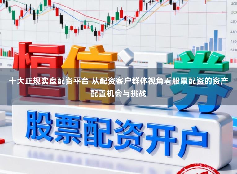 十大正规实盘配资平台 从配资客户群体视角看股票配资的资产配置机会与挑战