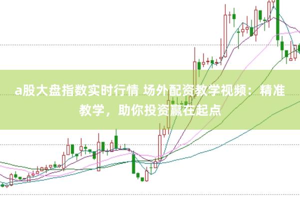 a股大盘指数实时行情 场外配资教学视频：精准教学，助你投资赢在起点